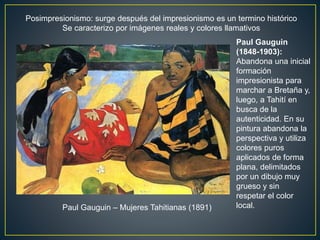 Posimpresionismo: surge después del impresionismo es un termino histórico
Se caracterizo por imágenes reales y colores llamativos
Paul Gauguin
(1848-1903):
Abandona una inicial
formación
impresionista para
marchar a Bretaña y,
luego, a Tahití en
busca de la
autenticidad. En su
pintura abandona la
perspectiva y utiliza
colores puros
aplicados de forma
plana, delimitados
por un dibujo muy
grueso y sin
respetar el color
local.Paul Gauguin – Mujeres Tahitianas (1891)
 