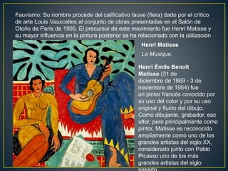 Fauvismo: Su nombre procede del calificativo fauve (fiera) dado por el crítico
de arte Louis Vauxcelles al conjunto de obras presentadas en el Salón de
Otoño de París de 1905. El precursor de este movimiento fue Henri Matisse y
su mayor influencia en la pintura posterior se ha relacionado con la utilización
libre de los pigmentos. Henri Matisse
La Musique.
Henri Émile Benoît
Matisse (31 de
diciembre de 1869 - 3 de
noviembre de 1954) fue
un pintor francés conocido por
su uso del color y por su uso
original y fluido del dibujo.
Como dibujante, grabador, esc
ultor, pero principalmente como
pintor, Matisse es reconocido
ampliamente como uno de los
grandes artistas del siglo XX,
considerado junto con Pablo
Picasso uno de los más
grandes artistas del siglo
 