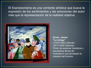Ensor, James
"La intriga"
(13/04/1860 Ostende -
19/11/1949 Ostende)
Pintor de escenas macabras y
sarcásticas llenas de
simbolismo que tematizan la
soledad del hombre.
El Expresionismo es una corriente artística que busca la
expresión de los sentimientos y las emociones del autor
más que la representación de la realidad objetiva.
 