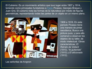 El Cubismo: Es un movimiento artístico que tuvo lugar entre 1907 y 1914,
teniendo como principales fundadores a Pablo Picasso, Georges Braque y
Juan Gris. El cubismo trata las formas de la naturaleza por medio de figuras
geométricas, representando todas las partes de un objeto en un mismo plano.
1908 a 1916. En este
periodo Picasso tiene
una manera de pintar
neoclásica, Busca una
pintura pura, y para ello
comenzó a observar los
objetos de su taller, de
modo intelectual. Obras
caracteristicas; El
Retrato de Vollard
(1910), “le guitariste”
(1910) y El aficionado
(1912).
Las señoritas de Avignon
 