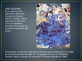 El futurismo, una de las vanguardias pictóricas que se desarrolló en la Italia
de los primeros años del siglo XX, congregada en torno al "Manifiesto
futurista" dado a conocer por el escritor Tommaso Marinetti en 1909.
GINO SEVERINI:
En su pintura sufre
diferentes influencias.
Conoce en Roma a
Boccini ya Balla. Figura
entre los firmantes de
1910 de manifiesto
futurista y toma parte en
la primera exposición del
grupo.
 