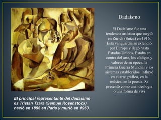 El principal representante del dadaísmo
es Tristan Tzara (Samuel Rosenstock)
nació en 1896 en Paris y murió en 1963.
Dadaísmo
El Dadaísmo fue una
tendencia artística que surgió
en Zúrich (Suiza) en 1916.
Esta vanguardia se extendió
por Europa y llegó hasta
Estados Unidos. Estaba en
contra del arte, los códigos y
valores de su época, la
Primera Guerra Mundial y los
sistemas establecidos. Influyó
en el arte gráfico, en la
música, en la poesía. Se
presentó como una ideología
o una forma de vivi
 