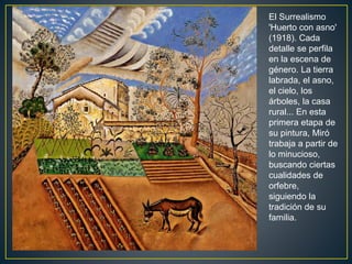 El Surrealismo
'Huerto con asno'
(1918). Cada
detalle se perfila
en la escena de
género. La tierra
labrada, el asno,
el cielo, los
árboles, la casa
rural... En esta
primera etapa de
su pintura, Miró
trabaja a partir de
lo minucioso,
buscando ciertas
cualidades de
orfebre,
siguiendo la
tradición de su
familia.
 