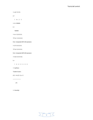 Teoría del control.


>> a=[1 14 2 3]


a=


    1    14     2        3


>> b= 1000000


b=


    1000000


>> b= 1 0 0 0 0 0 0


??? b= 1 0 0 0 0 0 0


Error: Unexpected MATLAB expression.


>> b=1 0 0 0 0 0 0


??? b=1 0 0 0 0 0 0


Error: Unexpected MATLAB expression.


>> b=[1 0 0 0 0 0 0]


b=


    1     0    0     0       0   0   0


>> hg=tf(a,b)


Transfer function:


s^3 + 14 s^2 + 2 s + 3


----------------------


        s^6




>> rlocus(hg)




                                         6
 