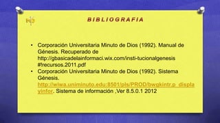 • Corporación Universitaria Minuto de Dios (1992). Manual de
  Génesis. Recuperado de
  http://gbasicadelainformaci.wix.com/insti-tucionalgenesis
  #!recursos.2011.pdf
• Corporación Universitaria Minuto de Dios (1992). Sistema
  Génesis.
  http://wiwa.uniminuto.edu:8501/pls/PROD/bwgkintr.p_displa
  yinfor. Sistema de información ,Ver 8.5.0.1 2012
 