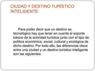 CIUDAD Y DESTINO TURÍSTICO
INTELIGENTE
Para poder decir que un destino es
tecnológico hay que tener en cuenta el soporte
básico de la actividad turística junto con el tipo de
política económica, social, cultural y ecológica de
dicho destino. Por todo ello, las diferencias clave
entre una ciudad y un destino turístico inteligente
son las siguientes:
 