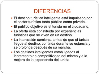 DIFERENCIAS
 El destino turístico inteligente está impulsado por
el sector turístico tanto público como privado.
 El público objetivo es el turista no el ciudadano.
 La oferta está constituida por experiencias
turísticas que se viven en un destino.
 La interacción comienza antes de que el turista
llegue al destino, continua durante su estancia y
se prolonga después de su marcha.
 Los destinos inteligentes están ligados al
incremento de competitividad del mismo y a la
mejora de la experiencia del turista.
 