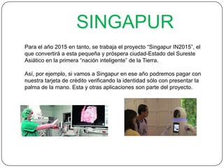 SINGAPUR
Para el año 2015 en tanto, se trabaja el proyecto “Singapur IN2015”, el
que convertirá a esta pequeña y próspera ciudad-Estado del Sureste
Asiático en la primera “nación inteligente” de la Tierra.
Así, por ejemplo, si vamos a Singapur en ese año podremos pagar con
nuestra tarjeta de crédito verificando la identidad sólo con presentar la
palma de la mano. Esta y otras aplicaciones son parte del proyecto.
 