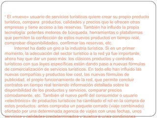 “ El «nuevo» usuario de servicios turísticos quiere crear su propio producto
turístico, compara productos, calidades y precios que le ofrecen otras
empresas y tiene acceso a las reservas. También ha influido la propia
tecnología: potentes motores de búsqueda, herramientas o plataformas
que permiten la confección de estos nuevos productos en tiempo real,
comprobar disponibilidades, confirmar las reservas, etc.
Internet ha dado un giro a la industria turística. Si en un primer
momento, la adecuación del sector turístico a la red ya fue importante,
ahora hay que dar un paso más: los clásicos productos y contratos
turísticos con sus leyes específicas están dando paso a nuevas fórmulas
de comercialización de servicios turísticos. En todo ello han influido las
nuevas compañías y productos low cost, las nuevas fórmulas de
publicidad, el propio funcionamiento de la red, que permite concluir
contratos en tiempo real teniendo información detallada sobre la
disponibilidad de los productos y servicios, comparar precios
cómodamente, etc. También el nuevo perfil del consumidor o usuario
«electrónico» de productos turísticos ha cambiado el rol en la compra de
estos productos: antes compraba un paquete cerrado (viaje combinado)
ofertado por una determinada agencia de viajes con unas fechas, unos
servicios y calidades predeterminados y sujetos a unas condiciones
 