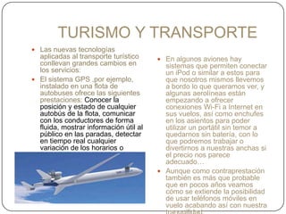 TURISMO Y TRANSPORTE
 Las nuevas tecnologías
aplicadas al transporte turístico
conllevan grandes cambios en
los servicios:
 El sistema GPS ,por ejemplo,
instalado en una flota de
autobuses ofrece las siguientes
prestaciones: Conocer la
posición y estado de cualquier
autobús de la flota, comunicar
con los conductores de forma
fluida, mostrar información útil al
público en las paradas, detectar
en tiempo real cualquier
variación de los horarios o
frecuencias establecidos, así
como los incidentes potenciales
en el servicio del transporte.
 En algunos aviones hay
sistemas que permiten conectar
un iPod o similar a estos para
que nosotros mismos llevemos
a bordo lo que queramos ver, y
algunas aerolíneas están
empezando a ofrecer
conexiones Wi-Fi a Internet en
sus vuelos, así como enchufes
en los asientos para poder
utilizar un portátil sin temor a
quedarnos sin batería, con lo
que podremos trabajar o
divertirnos a nuestras anchas si
el precio nos parece
adecuado…
 Aunque como contraprestación
también es más que probable
que en pocos años veamos
cómo se extiende la posibilidad
de usar teléfonos móviles en
vuelo acabando así con nuestra
 