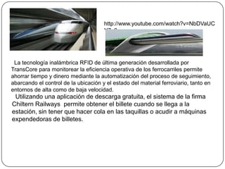 La tecnología inalámbrica RFID de última generación desarrollada por
TransCore para monitorear la eficiencia operativa de los ferrocarriles permite
ahorrar tiempo y dinero mediante la automatización del proceso de seguimiento,
abarcando el control de la ubicación y el estado del material ferroviario, tanto en
entornos de alta como de baja velocidad.
Utilizando una aplicación de descarga gratuita, el sistema de la firma
Chiltern Railways permite obtener el billete cuando se llega a la
estación, sin tener que hacer cola en las taquillas o acudir a máquinas
expendedoras de billetes.
http://www.youtube.com/watch?v=NbDVaUC
Y7u0
 