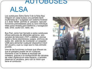 AUTOBUSES
ALSA
Los autobuses Setra Serie 5 de la flota Alsa
integran en cada butaca una pantalla táctil
multimedia de 7 pulgadas con sistema Android
2.3. Esta Tablet permite al pasajero ejecutar
funciones preinstaladas para su ocio individual,
tales como teclado para telefonía y navegación
web, DVD, audio CD, radio, etc.
Bus Pad, como han llamado a estos autobuses
ofrece películas de diferentes géneros, seis
canales de televisión (TDT y satélite), prensa
digital y libros electrónicos, juegos, archivos de
audio, etc. además de incorporar un cargador
USB para alimentar cualquier dispositivo móvil
del usuario y que su viaje sea lo más cómodo
posible.
Una de las funciones curiosas que ofrecen es
que el pasajero puede ver en cualquier
momento si así lo desea el equipaje del
maletero, gracias a la configuración de cámaras
de video vigilancia en este espacio, o también
observar la carretera, pero con la visión que
tiene el conductor.
 