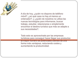 A día de hoy, ¿quién no dispone de teléfono
móvil?, ¿en qué casa no hay al menos un
ordenador?, y ¿quién de nosotros no utiliza las
nuevas tecnologías para informarse, buscar
trabajo, estudiar, relacionarse o simplemente
encontrar el destino turístico que más se adapte a
sus necesidades?.
Todo esto es aprovechado por las empresas
turísticas para conseguir hacer llegar sus productos
al mayor número de potenciales clientes de una
forma más ventajosa, reduciendo costes y
aumentando la productividad.
 