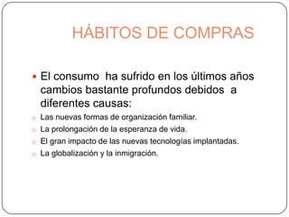 HÁBITOS DE COMPRAS
 El consumo ha sufrido en los últimos años
cambios bastante profundos debidos a
diferentes causas:
o Las nuevas formas de organización familiar.
o La prolongación de la esperanza de vida.
o El gran impacto de las nuevas tecnologías implantadas.
o La globalización y la inmigración.
 