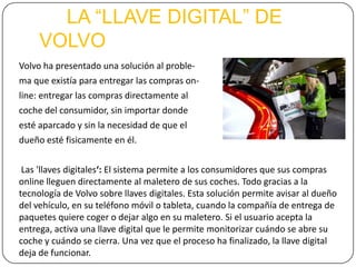 LA “LLAVE DIGITAL” DE
VOLVO
Volvo ha presentado una solución al proble-
ma que existía para entregar las compras on-
line: entregar las compras directamente al
coche del consumidor, sin importar donde
esté aparcado y sin la necesidad de que el
dueño esté fisicamente en él.
Las 'llaves digitales‘: El sistema permite a los consumidores que sus compras
online lleguen directamente al maletero de sus coches. Todo gracias a la
tecnología de Volvo sobre llaves digitales. Esta solución permite avisar al dueño
del vehículo, en su teléfono móvil o tableta, cuando la compañía de entrega de
paquetes quiere coger o dejar algo en su maletero. Si el usuario acepta la
entrega, activa una llave digital que le permite monitorizar cuándo se abre su
coche y cuándo se cierra. Una vez que el proceso ha finalizado, la llave digital
deja de funcionar.
 