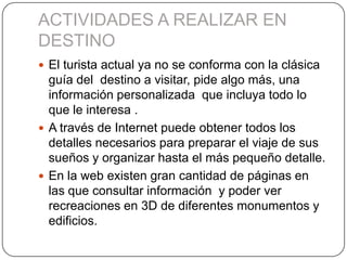 ACTIVIDADES A REALIZAR EN
DESTINO
 El turista actual ya no se conforma con la clásica
guía del destino a visitar, pide algo más, una
información personalizada que incluya todo lo
que le interesa .
 A través de Internet puede obtener todos los
detalles necesarios para preparar el viaje de sus
sueños y organizar hasta el más pequeño detalle.
 En la web existen gran cantidad de páginas en
las que consultar información y poder ver
recreaciones en 3D de diferentes monumentos y
edificios.
 