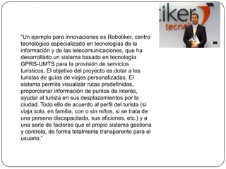 “Un ejemplo para innovaciones es Robotiker, centro
tecnológico especializado en tecnologías de la
información y de las telecomunicaciones, que ha
desarrollado un sistema basado en tecnología
GPRS-UMTS para la provisión de servicios
turísticos. El objetivo del proyecto es dotar a los
turistas de guías de viajes personalizadas. El
sistema permite visualizar rutas predefinidas,
proporcionar información de puntos de interés,
ayudar al turista en sus desplazamientos por la
ciudad. Todo ello de acuerdo al perfil del turista (si
viaja solo, en familia, con o sin niños, si se trata de
una persona discapacitada, sus aficiones, etc.) y a
una serie de factores que el propio sistema gestiona
y controla, de forma totalmente transparente para el
usuario.”
 