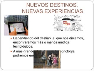 NUEVOS DESTINOS,
NUEVAS EXPERIENCIAS
 Dependiendo del destino al que nos dirijamos,
encontraremos más o menos medios
tecnológicos.
 A más grande el destino, más tecnología
podremos encontrar en él.
 