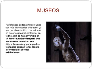 Hay museos de toda índole y unos
son más interesantes que otros, ya
sea por el contenido o por la forma
en que muestran tal contenido. La
tecnología se ha convertido en
un factor fundamental para que
los museos muestren sus
diferentes obras y para que los
visitantes puedan tener toda la
información sobre las
exhibiciones.
MUSEOS
 