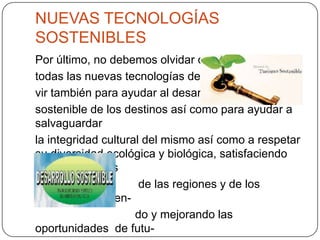 NUEVAS TECNOLOGÍAS
SOSTENIBLES
Por último, no debemos olvidar que
todas las nuevas tecnologías deben ser-
vir también para ayudar al desarrollo
sostenible de los destinos así como para ayudar a
salvaguardar
la integridad cultural del mismo así como a respetar
su diversidad ecológica y biológica, satisfaciendo
las necesidades
de las regiones y de los
turistas, protegien-
do y mejorando las
oportunidades de futu-
 
