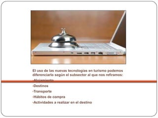 El uso de las nuevas tecnologías en turismo podemos
diferenciarlo según el subsector al que nos refiramos:
•Alojamiento
•Destinos
•Transporte
•Hábitos de compra
•Actividades a realizar en el destino
 
