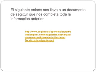 http://www.segittur.es/opencms/export/s
ites/segitur/.content/galerias/descargas/
documentos/Presentacin-Destinos-
Tursticos-Inteligentes.pdf
El siguiente enlace nos lleva a un documento
de segittur que nos completa toda la
información anterior
 