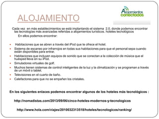 ALOJAMIENTO
Cada vez en más establecimientos se está implantando el sistema 2.0, donde podemos encontrar
las tecnologías más avanzadas referidas a alojamientos turísticos. hoteles tecnológicos
En ellos podemos encontrar:
 Habitaciones que se abren a través del iPod que te ofrece el hotel.
 Sistema de escaneo por infrarrojos en todas sus habitaciones para que el personal sepa cuando
están disponibles para entrar.
 Habitaciones que incluyen equipos de sonido que se conectan a la colección de música que el
huésped lleva en su iPod.
 Simuladores virtuales de golf.
 Muchos tienen sistemas de control inteligentes de la luz y la climatización y se programan a través
de un móvil o tablet.
 Televisiones en el cuarto de baño.
 Calefactores para que no se empañen los cristales.
En los siguientes enlaces podemos encontrar algunos de los hoteles más tecnológicos :
http://nomadistas.com/2013/09/06/cinco-hoteles-modernos-y-tecnologicos
http://www.hola.com/viajes/2010032313518/hoteles/tecnologicos/ranking/
 