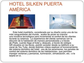 HOTEL SILKEN PUERTA
AMÉRICA
Este hotel madrileño, considerado por su diseño como uno de los
más vanguardistas del mundo, acaba de poner en marcha
una iniciativa tecnológica para incrementar el confort de los clientes
durante su estancia. La experiencia del cliente comienza con la
elección de la habitación de manera personalizada y a través
de iPads, cuando llega al hotel y, después, a través de códigos
QR situados en las llaves, podrán acceder desde su teléfono a su
canal de You Tube, donde distintos vídeos explican el funcionamiento
del sistema domótico del hotel: uso de los ascensores, los paneles de
control del sistema domótico de las habitaciones– que permiten
manejar ventanas y persianas, iluminación, climatización, etc.- o la
tarjeta en sí.
 