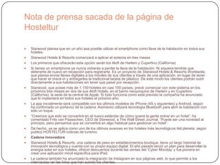 Nota de prensa sacada de la página de
Hosteltur
 Starwood planea que en un año sea posible utilizar el smartphone como llave de la habitación en todos sus
hoteles.
 Starwood Hotels & Resorts comenzará a aplicar el sistema en tres meses
 Los primeros que ofrecerán esta opción serán los Aloft de Harlem y Cupertino (California)
 Si tienes un smartphone ya nunca volverás a perder la llave de la habitación. Ni siquiera tendrás que
detenerte de nuevo en recepción para registrarte. Es un proyecto de Starwood Hotels & Resorts Worldwide,
que planea enviar llaves digitales a los móviles de sus clientes a través de una aplicación, en lugar de tener
que hacer el check-in y entregarles la tradicional tarjeta de plástico. De este modo los clientes podrán subir
directamente a sus habitaciones sin tener que pasar por recepción.
 Starwood, que posee más de 1.150 hoteles en casi 100 países, prevé comenzar con este sistema en los
próximos tres meses en dos de sus Aloft Hotels, en el barrio neoyorquino de Harlem y en Cupertino
(California), la sede de la central de Apple. Si todo funciona como está previsto la compañía ha anunciado
que lo implantará en todos sus hoteles el próximo año.
 La app inicialmente será compatible con los últimos modelos de iPhone (4S y siguientes) y Android, según
ha confirmado un portavoz de la cadena. Asimismo utilizará tecnología Bluetooth para abrir la habitación con
sólo un toque.
 “Creemos que esto se convertirá en el nuevo estándar de cómo quiere la gente entrar en un hotel”, ha
comentado Frits van Paasschen, CEO de Starwood, a The Wall Street Journal. “Puede ser una novedad al
principio, pero pensamos que se convertirá en algo habitual para gestionar un hotel”.
 De hecho, ya se aplica como uno de los últimos avances en los hoteles más tecnológicos del planeta, según
publicó HOSTELTUR noticias de turismo.
 Cadena innovadora
 Starwood Hotels & Resorts, una cadena de peso en establecimientos boutique, tiene un largo historial de
innovación tecnológica y cuenta con su propio equipo digital. El año pasado lanzó un plan para desarrollar la
energía solar en sus hoteles, ofreció descuentos durante las ventas del „Cyber Monday‟ y fue pionera en
crear una aplicación móvil específica para iPad.
 La cadena también ha anunciado la integración de Instagram en sus páginas web, lo que permite a los
internautas ver las fotos que han subido los clientes.
 