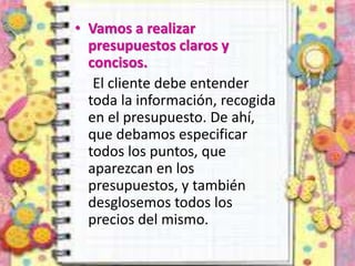 • Vamos a realizar
presupuestos claros y
concisos.
El cliente debe entender
toda la información, recogida
en el presupuesto. De ahí,
que debamos especificar
todos los puntos, que
aparezcan en los
presupuestos, y también
desglosemos todos los
precios del mismo.
 