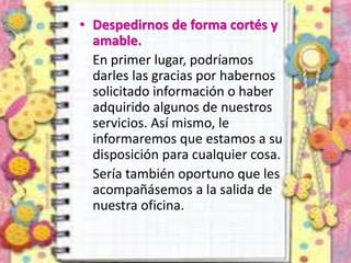 • Despedirnos de forma cortés y
amable.
En primer lugar, podríamos
darles las gracias por habernos
solicitado información o haber
adquirido algunos de nuestros
servicios. Así mismo, le
informaremos que estamos a su
disposición para cualquier cosa.
Sería también oportuno que les
acompañásemos a la salida de
nuestra oficina.
 