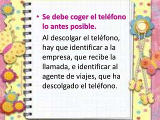 • Se debe coger el teléfono
lo antes posible.
Al descolgar el teléfono,
hay que identificar a la
empresa, que recibe la
llamada, e identificar al
agente de viajes, que ha
descolgado el teléfono.
 