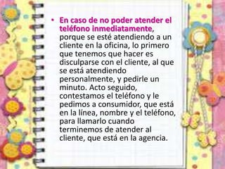 • En caso de no poder atender el
teléfono inmediatamente,
porque se esté atendiendo a un
cliente en la oficina, lo primero
que tenemos que hacer es
disculparse con el cliente, al que
se está atendiendo
personalmente, y pedirle un
minuto. Acto seguido,
contestamos el teléfono y le
pedimos a consumidor, que está
en la línea, nombre y el teléfono,
para llamarlo cuando
terminemos de atender al
cliente, que está en la agencia.
 