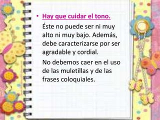 • Hay que cuidar el tono.
Éste no puede ser ni muy
alto ni muy bajo. Además,
debe caracterizarse por ser
agradable y cordial.
No debemos caer en el uso
de las muletillas y de las
frases coloquiales.
 