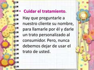 • Cuidar el tratamiento.
Hay que preguntarle a
nuestro cliente su nombre,
para llamarle por él y darle
un trato personalizado al
consumidor. Pero, nunca
debemos dejar de usar el
trato de usted.
 