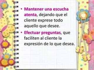 • Mantener una escucha
atenta, dejando que el
cliente exprese todo
aquello que desee.
• Efectuar preguntas, que
faciliten al cliente la
expresión de lo que desea.
 