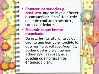 • Conocer los servicios y
producto, que se le va a ofrecer
al consumidor, sino éste puede
dejar de confiar en nosotros,
como vendedores.
• Resumir lo que hemos
escuchado.
De esta forma, el cliente se da
cuenta que hemos entendido lo
que nos ha solicitado. Además,
podemos dar pie a que nos
aclare algunas cosas, que
pueden que no hayamos
entendido bien.
 