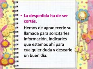 • La despedida ha de ser
cortés.
Hemos de agradecerle su
llamada para solicitarles
información, indicarles
que estamos ahí para
cualquier duda y desearle
un buen día.
 
