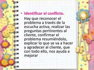 • Identificar el conflicto.
Hay que reconocer el
problema a través de la
escucha activa, realizar las
preguntas pertinentes al
cliente, confirmar el
problema resumiéndolo,
explicar lo que se va a hacer
y agradecer al cliente, que
con todo ello, nos ayuda a
mejorar
 