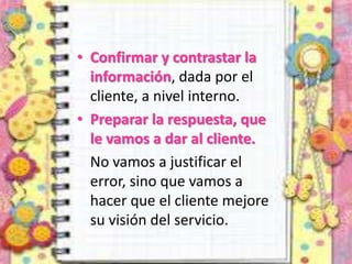 • Confirmar y contrastar la
información, dada por el
cliente, a nivel interno.
• Preparar la respuesta, que
le vamos a dar al cliente.
No vamos a justificar el
error, sino que vamos a
hacer que el cliente mejore
su visión del servicio.
 