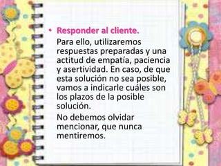 • Responder al cliente.
Para ello, utilizaremos
respuestas preparadas y una
actitud de empatía, paciencia
y asertividad. En caso, de que
esta solución no sea posible,
vamos a indicarle cuáles son
los plazos de la posible
solución.
No debemos olvidar
mencionar, que nunca
mentiremos.
 