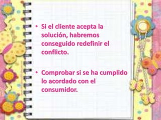 • Si el cliente acepta la
solución, habremos
conseguido redefinir el
conflicto.
• Comprobar si se ha cumplido
lo acordado con el
consumidor.
 