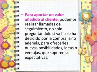 • Para aportar un valor
añadido al cliente, podemos
realizar llamadas de
seguimiento, no solo
preguntándole si ya ha se ha
decidido por la compra, sino
además, para ofrecerles
nuevas posibilidades, ideas o
ventajas, que superen sus
expectativas.
 