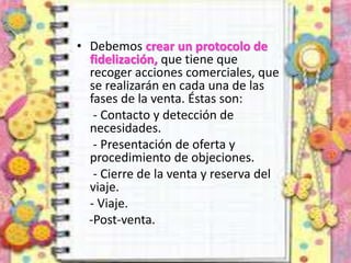 • Debemos crear un protocolo de
fidelización, que tiene que
recoger acciones comerciales, que
se realizarán en cada una de las
fases de la venta. Éstas son:
- Contacto y detección de
necesidades.
- Presentación de oferta y
procedimiento de objeciones.
- Cierre de la venta y reserva del
viaje.
- Viaje.
-Post-venta.
 