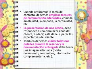 • Cuando realizamos la toma de
contacto, debemos emplear técnicas
de comunicación adecuadas, como la
amabilidad, la empatía, la cordialidad,
etc.
• La presentación de una oferta, debe
responder a una clara necesidad del
cliente, es decir, ésta debe superar las
expectativas del cliente.
• También debemos cuidar todos los
detalles durante la reserva y la
documentación entregada debe tener
una imagen adecuada (porta
documento, contenidos, información
complementaria, etc.).
 