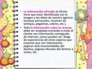 • La información ofrecida al cliente
tiene que estar identificada con la
imagen y los datos de nuestra agencia
(tarjetas personales, resumen de
ventajas, pegatinas, sobres, etc.).
• Toda la información sobre la reserva,
debe ser ampliada enviando e-mails al
cliente con información conseguida
de Internet, como pueden ser: blogs
de experiencias de otros viajeros que
creamos que son interesantes,
páginas web recomendadas del
destino, páginas oficiales del destino a
visitar, etc.
 