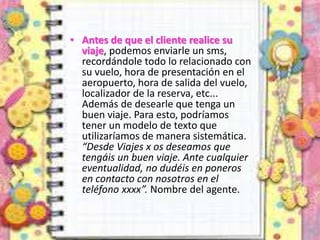 • Antes de que el cliente realice su
viaje, podemos enviarle un sms,
recordándole todo lo relacionado con
su vuelo, hora de presentación en el
aeropuerto, hora de salida del vuelo,
localizador de la reserva, etc...
Además de desearle que tenga un
buen viaje. Para esto, podríamos
tener un modelo de texto que
utilizaríamos de manera sistemática.
“Desde Viajes x os deseamos que
tengáis un buen viaje. Ante cualquier
eventualidad, no dudéis en poneros
en contacto con nosotros en el
teléfono xxxx”. Nombre del agente.
 