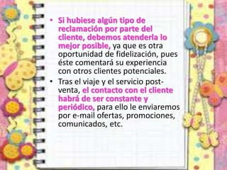 • Si hubiese algún tipo de
reclamación por parte del
cliente, debemos atenderla lo
mejor posible, ya que es otra
oportunidad de fidelización, pues
éste comentará su experiencia
con otros clientes potenciales.
• Tras el viaje y el servicio post-
venta, el contacto con el cliente
habrá de ser constante y
periódico, para ello le enviaremos
por e-mail ofertas, promociones,
comunicados, etc.
 