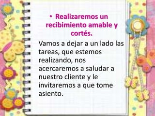 • Realizaremos un
recibimiento amable y
cortés.
Vamos a dejar a un lado las
tareas, que estemos
realizando, nos
acercaremos a saludar a
nuestro cliente y le
invitaremos a que tome
asiento.
 