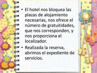 • El hotel nos bloquea las
plazas de alojamiento
necesarias, nos ofrece el
número de gratuitidades,
que nos corresponden, y
nos proporciona el
localizador.
• Realizada la reserva,
abrimos el expediente de
servicios.
 
